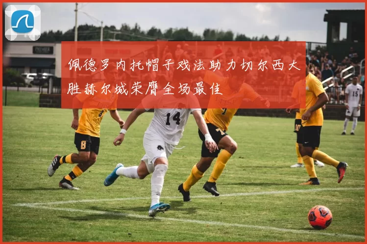 佩德罗内托帽子戏法助力切尔西大胜赫尔城荣膺全场最佳
